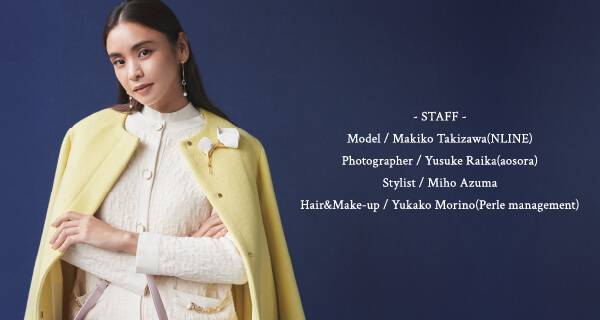- STAFF -                 Model / Makiko Takizawa(NLINE)                 Photographer / Yusuke Raika(aosora)                 Stylist / Miho Azuma                 Hair&Make-up / Yukako Morino(Perle management)