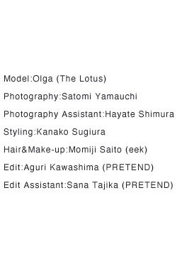 Model:Olga (The Lotus) Photography:Satomi Yamauchi Photography Assistant:Hayate Shimura Styling:Kanako Sugiura Hair&Make-up:Momiji Saito (eek) Edit:Aguri Kawashima (PRETEND) Edit Assistant:Sana Tajika (PRETEND)