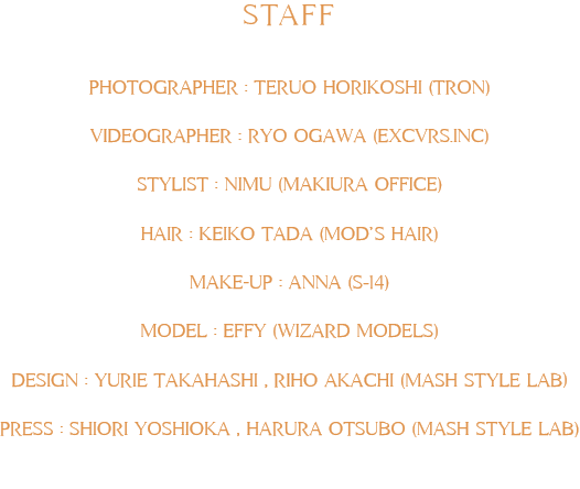 STAFF     PHOTOGRAPHER : TERUO HORIKOSHI (TRON)     VIDEOGRAPHER : RYO OGAWA (EXCVRS.INC)     STYLIST : NIMU (MAKIURA OFFICE)     HAIR : KEIKO TADA (MOD’S HAIR)     MAKE-UP : ANNA (S-14)     MODEL : EFFY (WIZARD MODELS)     DESIGN : YURIE TAKAHASHI , RIHO AKACHI (MASH STYLE LAB)     PRESS : SHIORI YOSHIOKA , HARURA OTSUBO (MASH STYLE LAB)