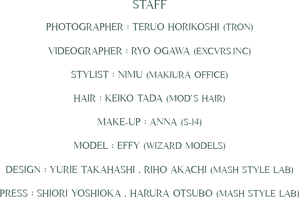 STAFF Photographer : Teruo Horikoshi (TRON) Videographer : Ryo Ogawa (EXCVRS.inc) Stylist : NIMU (Makiura Office) Hair : Keiko Tada (mod’s hair) Make-up : ANNA (S-14) Model : Effy (WIZARD MODELS) Design : Yurie Takahashi , Riho Akachi (MASH Style Lab) Press : Shiori Yoshioka , harura otsubo (MASH Style Lab)
