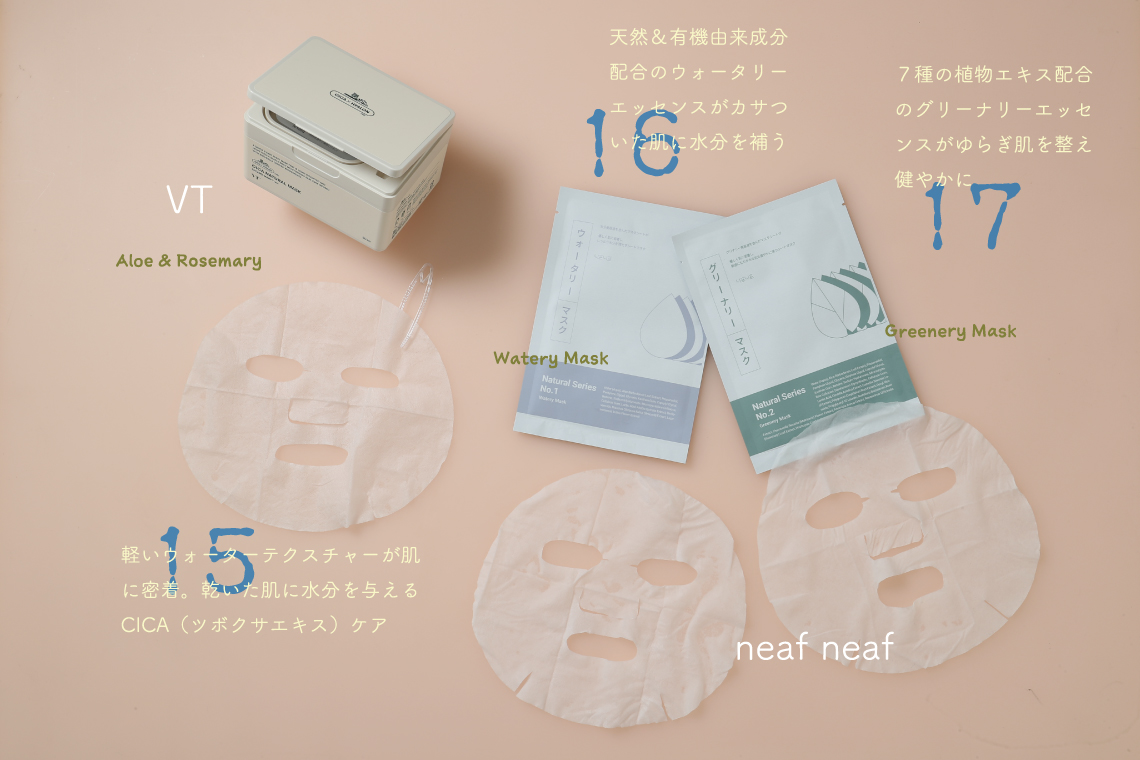 15 VT Cica Natural Mask Aloe & Rosemary 軽いウォーターテクスチャーが肌に密着。乾いた肌に水分を与えるCICA（ツボクサエキス）ケア 16 Watery Mask 天然＆有機由来成分配合のウォータリーエッセンスがカサついた肌に水分を補う 17 Greenery Mask ７種の植物エキス配合のグリーナリーエッセンスがゆらぎ肌を整え健やかに neaf neaf Natural Series Mask