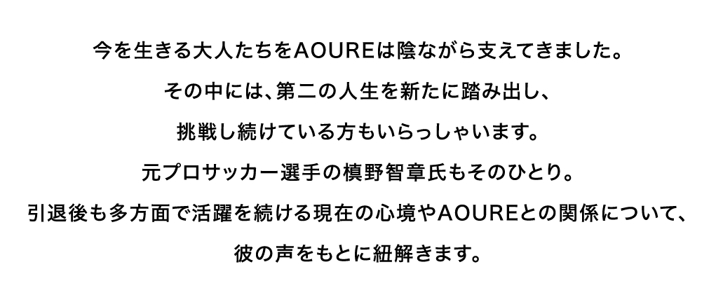 今を生きる大人たちをAOUREは陰ながら支えてきました。その中には、第二の人生を新たに踏み出し、挑戦し続けている方もいらっしゃいます。元プロサッカー選手の槙野智章氏もそのひとり。引退後も多方面で活躍を続ける現在の心境やAOUREとの関係について、彼の声をもとに紐解きます。