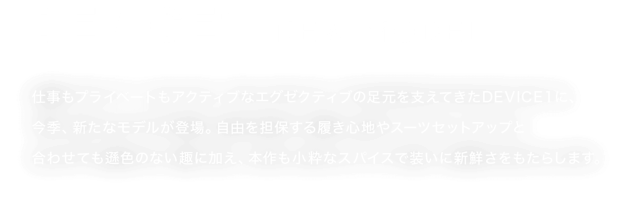 DEVICE1 | NEW MODEL 仕事もプライベートもアクティブなエグゼクティブの足元を支えてきたDEVICE１に、     今季、新たなモデルが登場。自由を担保する履き心地やスーツセットアップと     合わせても遜色のない趣に加え、本作も小粋なスパイスで装いに新鮮さをもたらします。