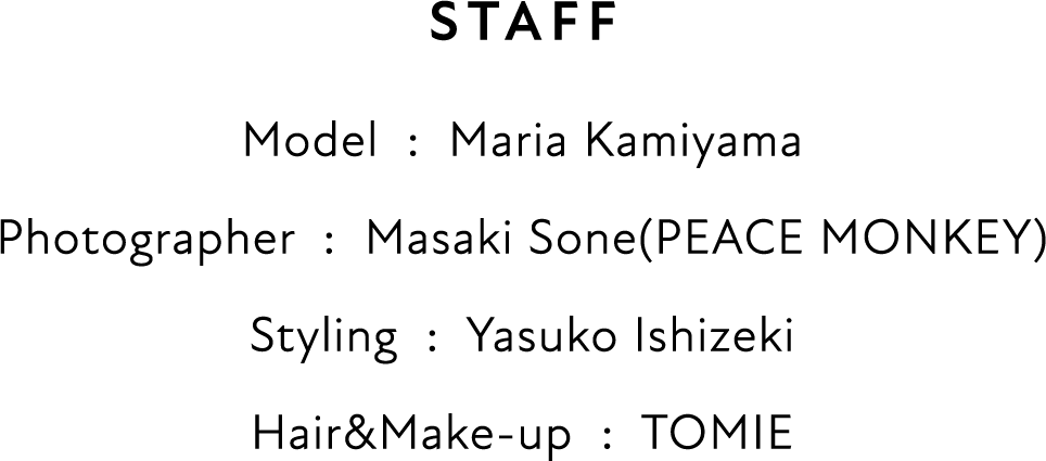 STAFF Model  :  Maria Kamiyama Photographer  :  Masaki Sone(PEACE MONKEY) Styling  :  Yasuko Ishizeki Hair&Make-up  :  TOMIE