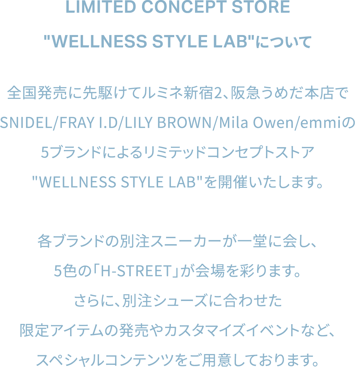LIMITED CONCEPT STORE WELLNESS STYLE LABについて。全国発売に先駆けてルミネ新宿2、阪急うめだ本店でSNIDEL/FRAY I.D/LILY BROWN/Mila Owen/emmiの5ブランドによるリミテッドコンセプトストアWELLNESS STYLE LABを開催いたします。各ブランドの別注スニーカーが一堂に会し、5色の「H-STREET」が会場を彩ります。さらに、別注シューズに合わせた限定アイテムの発売やカスタマイズイベントなど、スペシャルコンテンツをご用意しております。