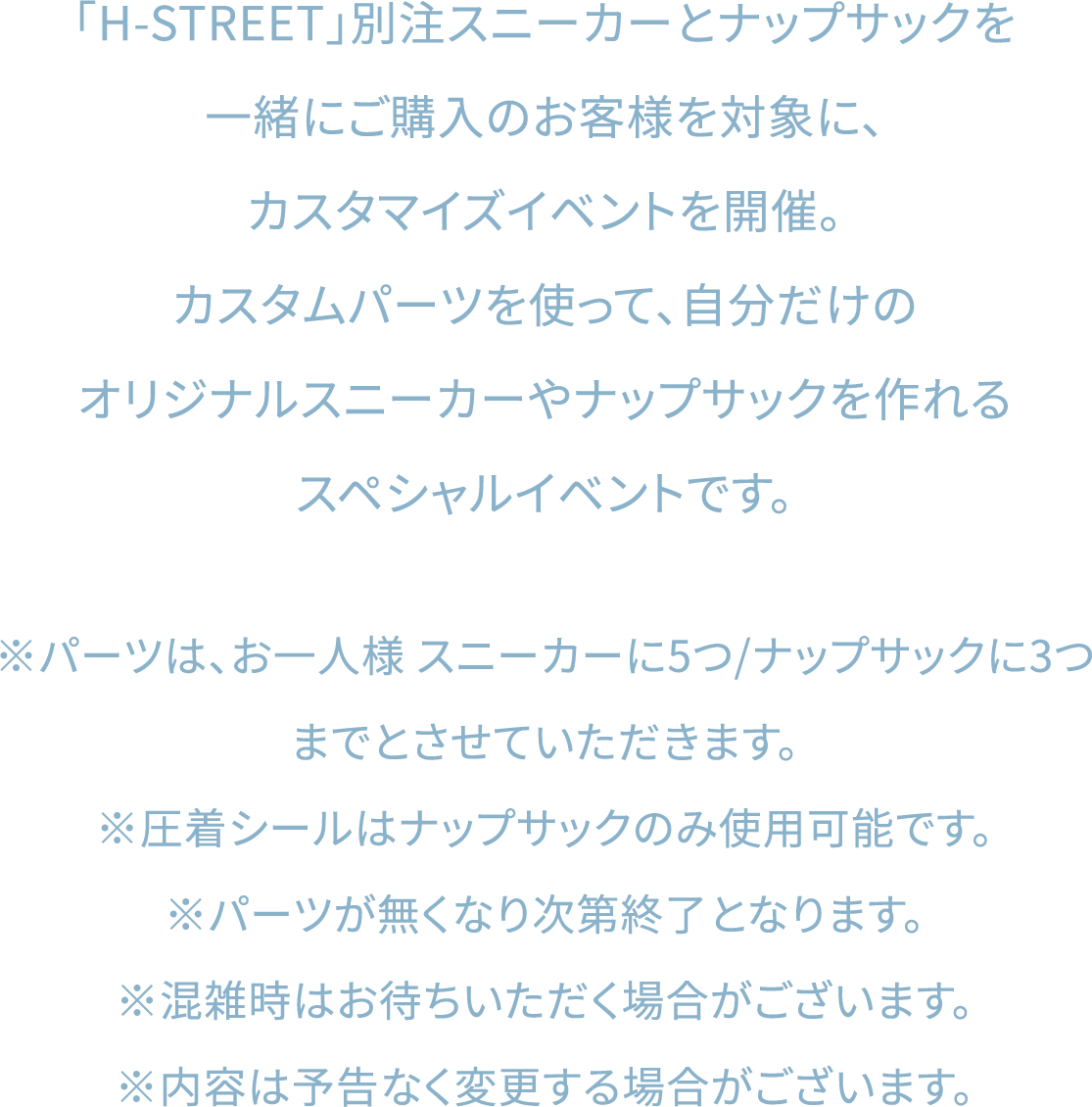 「H-STREET」別注スニーカーとナップサックを一緒にご購入のお客様を対象に、カスタマイズイベントを開催。カスタムパーツを使って、自分だけのオリジナルスニーカーやナップサックを作れるスペシャルイベントです。※パーツは、お一人様 スニーカーに5つ/ナップサックに3つまでとさせていただきます。※圧着シールはナップサックのみ使用可能です。※パーツが無くなり次第終了となります。※混雑時はお待ちいただく場合がございます。※内容は予告なく変更する場合がございます。