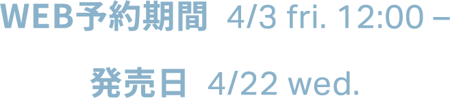 WEB予約期間  4/3 fri. 12:00 。発売日  4/22 wed。
